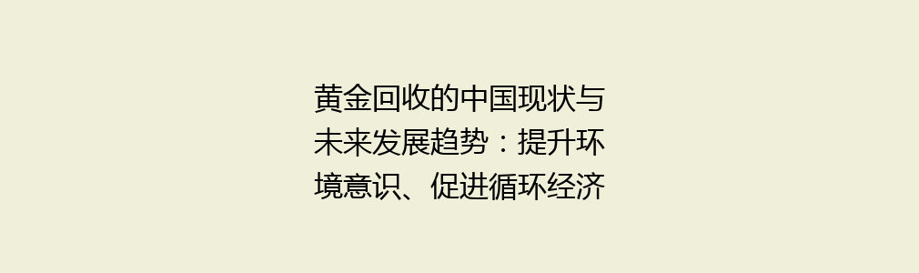 黄金回收的中国现状与未来发展趋势：提升环境意识、促进循环经济