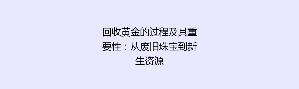 回收黄金的过程及其重要性：从废旧珠宝到新生资源