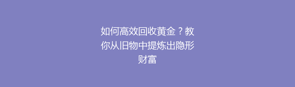 如何高效回收黄金？教你从旧物中提炼出隐形财富