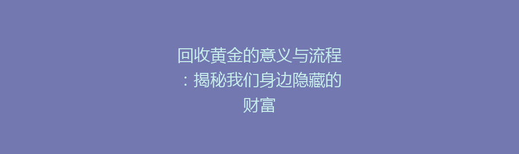 回收黄金的意义与流程：揭秘我们身边隐藏的财富