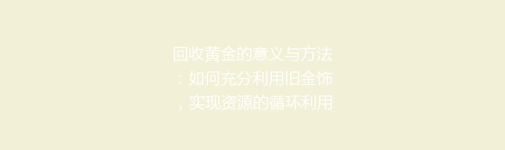 回收黄金的意义与方法：如何充分利用旧金饰，实现资源的循环利用与环保贡献