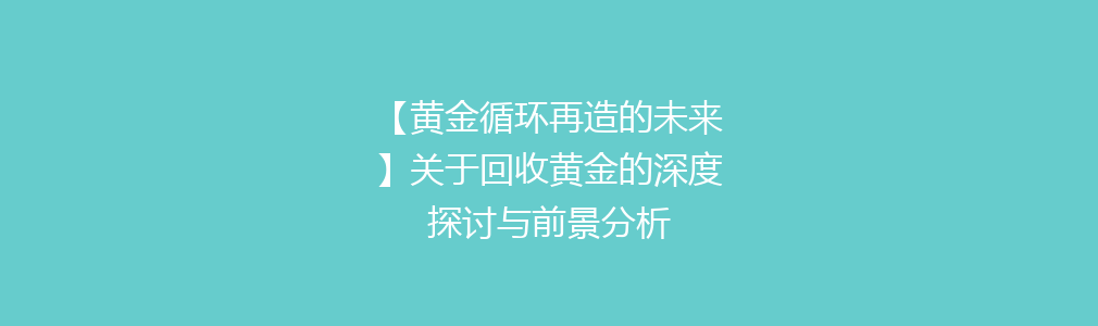 【黄金循环再造的未来】关于回收黄金的深度探讨与前景分析