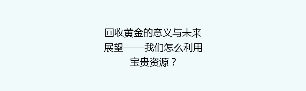 回收黄金的意义与未来展望——我们怎么利用宝贵资源？