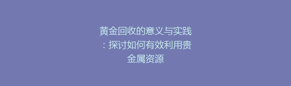 黄金回收的意义与实践：探讨如何有效利用贵金属资源