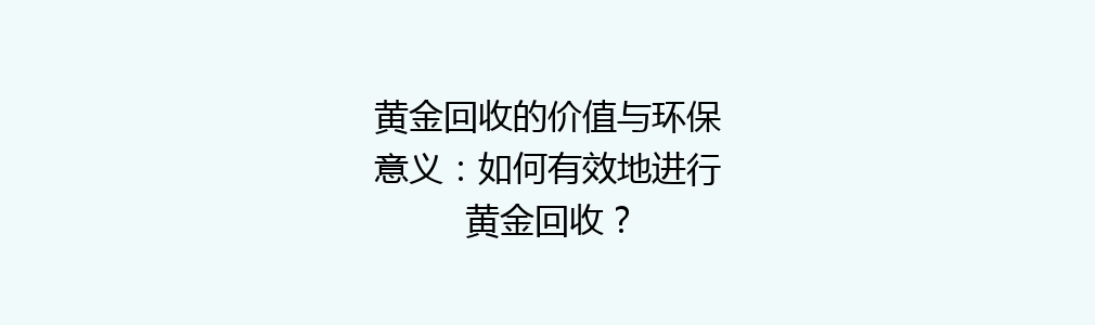 黄金回收的价值与环保意义：如何有效地进行黄金回收？