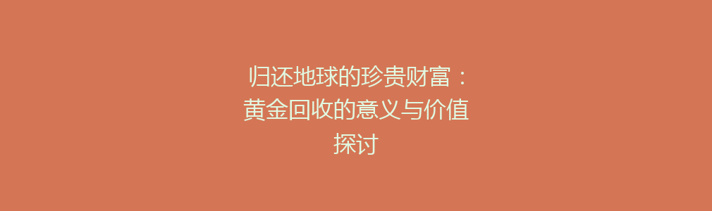 归还地球的珍贵财富：黄金回收的意义与价值探讨