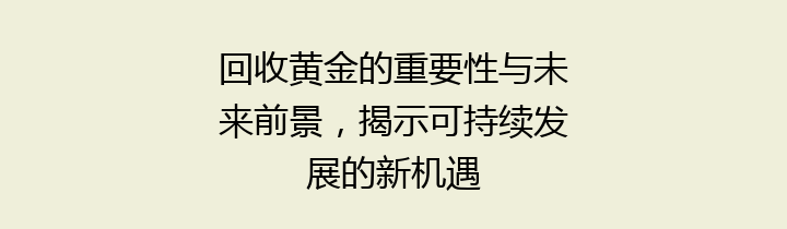 回收黄金的重要性与未来前景，揭示可持续发展的新机遇