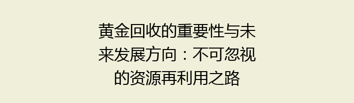 黄金回收的重要性与未来发展方向：不可忽视的资源再利用之路