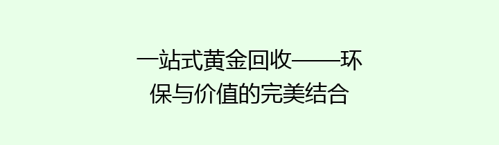 一站式黄金回收——环保与价值的完美结合