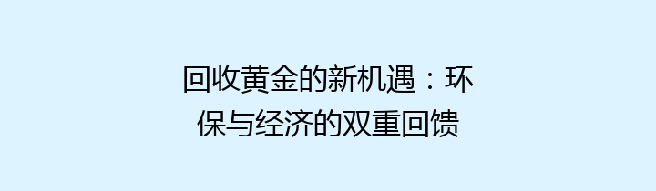 回收黄金的新机遇：环保与经济的双重回馈