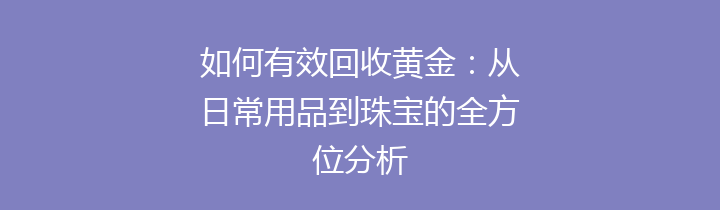 如何有效回收黄金：从日常用品到珠宝的全方位分析