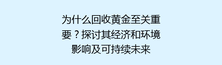 为什么回收黄金至关重要？探讨其经济和环境影响及可持续未来