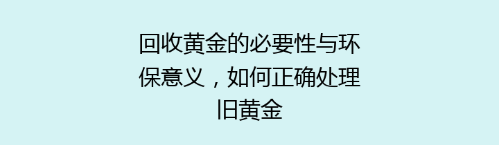 回收黄金的必要性与环保意义，如何正确处理旧黄金