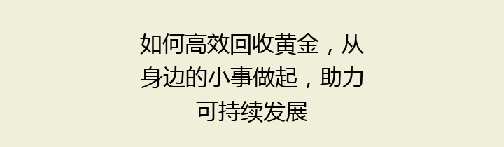 如何高效回收黄金，从身边的小事做起，助力可持续发展