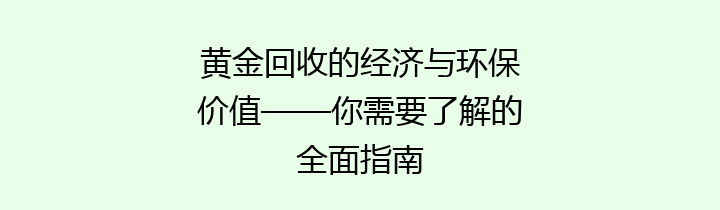 黄金回收的经济与环保价值——你需要了解的全面指南