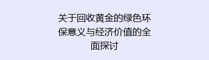 关于回收黄金的绿色环保意义与经济价值的全面探讨