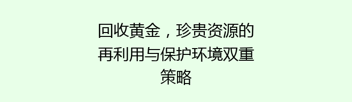 回收黄金，珍贵资源的再利用与保护环境双重策略