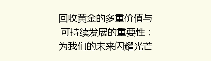 回收黄金的多重价值与可持续发展的重要性：为我们的未来闪耀光芒