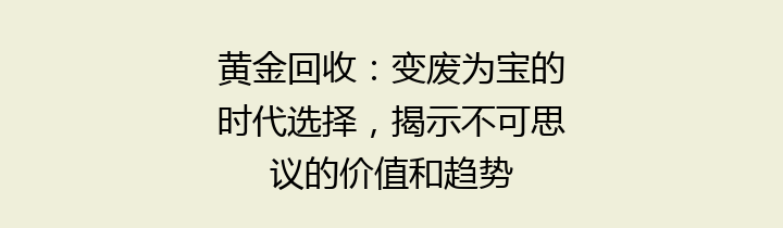 黄金回收：变废为宝的时代选择，揭示不可思议的价值和趋势