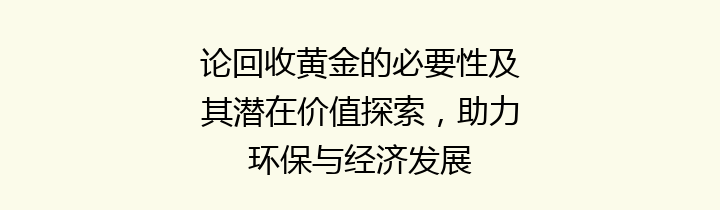 论回收黄金的必要性及其潜在价值探索，助力环保与经济发展