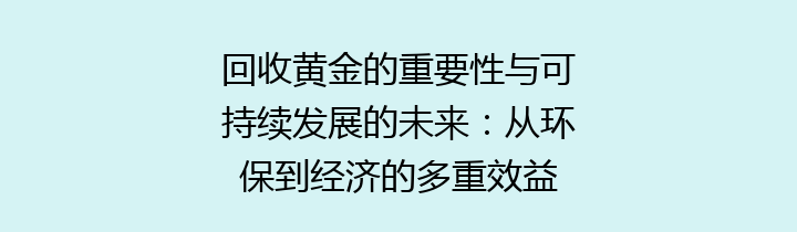 回收黄金的重要性与可持续发展的未来：从环保到经济的多重效益