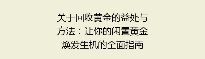 关于回收黄金的益处与方法：让你的闲置黄金焕发生机的全面指南