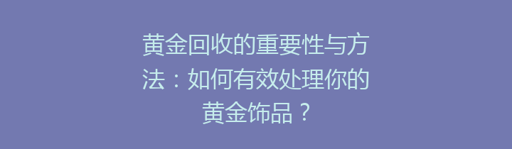 黄金回收的重要性与方法：如何有效处理你的黄金饰品？