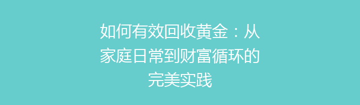 如何有效回收黄金：从家庭日常到财富循环的完美实践