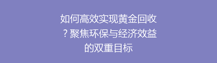 如何高效实现黄金回收？聚焦环保与经济效益的双重目标