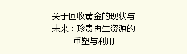 关于回收黄金的现状与未来：珍贵再生资源的重塑与利用