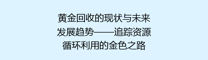 黄金回收的现状与未来发展趋势——追踪资源循环利用的金色之路