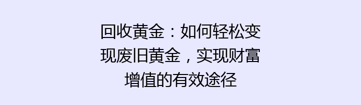 回收黄金：如何轻松变现废旧黄金，实现财富增值的有效途径