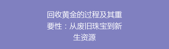 回收黄金的过程及其重要性：从废旧珠宝到新生资源