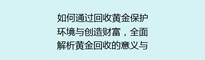 如何通过回收黄金保护环境与创造财富，全面解析黄金回收的意义与方法