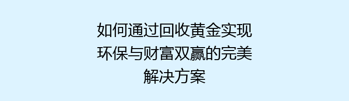 如何通过回收黄金实现环保与财富双赢的完美解决方案