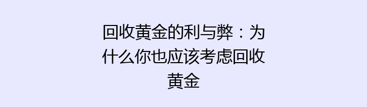 回收黄金的利与弊：为什么你也应该考虑回收黄金