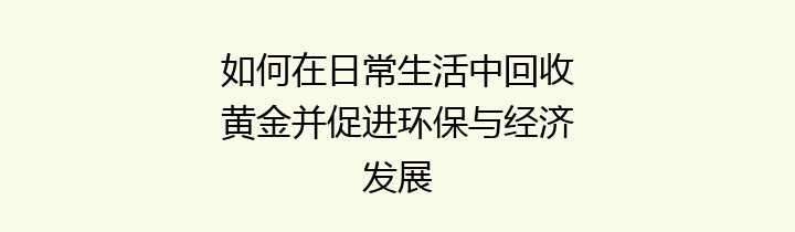 如何在日常生活中回收黄金并促进环保与经济发展