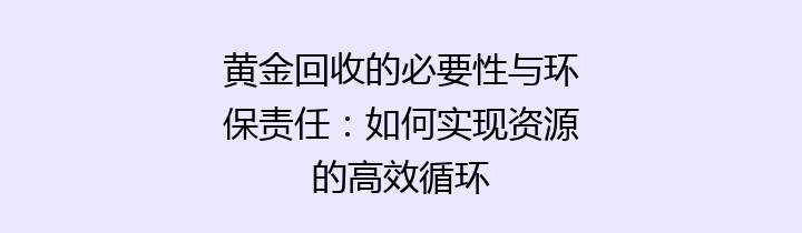 黄金回收的必要性与环保责任：如何实现资源的高效循环