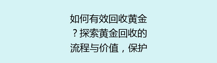 如何有效回收黄金？探索黄金回收的流程与价值，保护我们的环境