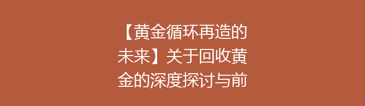 【黄金循环再造的未来】关于回收黄金的深度探讨与前景分析