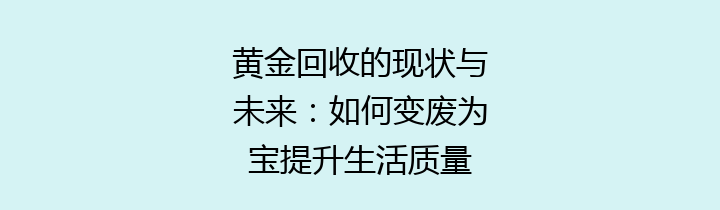 黄金回收的现状与未来：如何变废为宝提升生活质量
