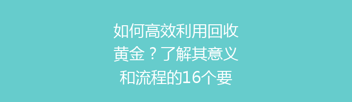如何高效利用回收黄金？了解其意义和流程的16个要点