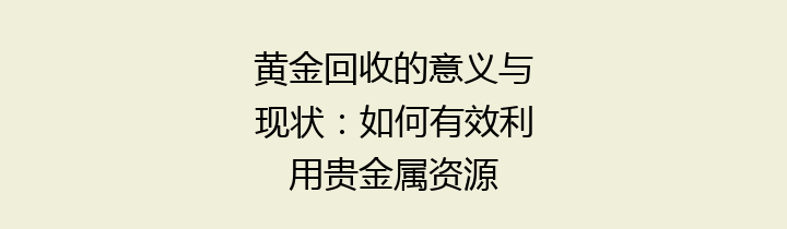 黄金回收的意义与现状：如何有效利用贵金属资源