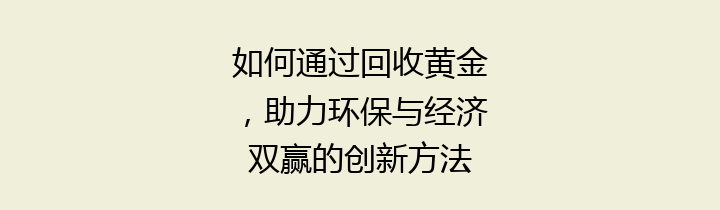 如何通过回收黄金，助力环保与经济双赢的创新方法