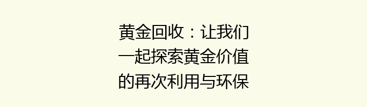 黄金回收：让我们一起探索黄金价值的再次利用与环保新机遇