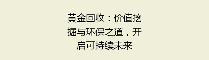 黄金回收：价值挖掘与环保之道，开启可持续未来