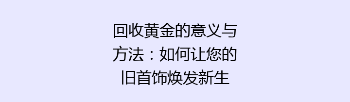 回收黄金的意义与方法：如何让您的旧首饰焕发新生