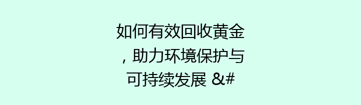 如何有效回收黄金，助力环境保护与可持续发展 – 让我们一起关注这个美丽的事业