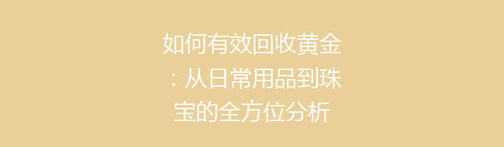 如何有效回收黄金：从日常用品到珠宝的全方位分析
