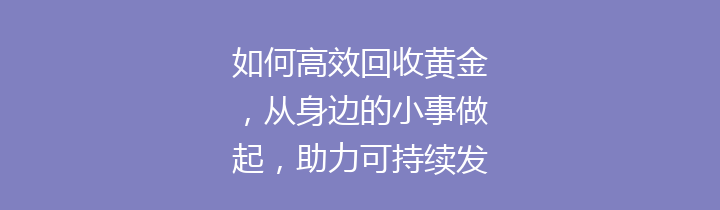 如何高效回收黄金，从身边的小事做起，助力可持续发展